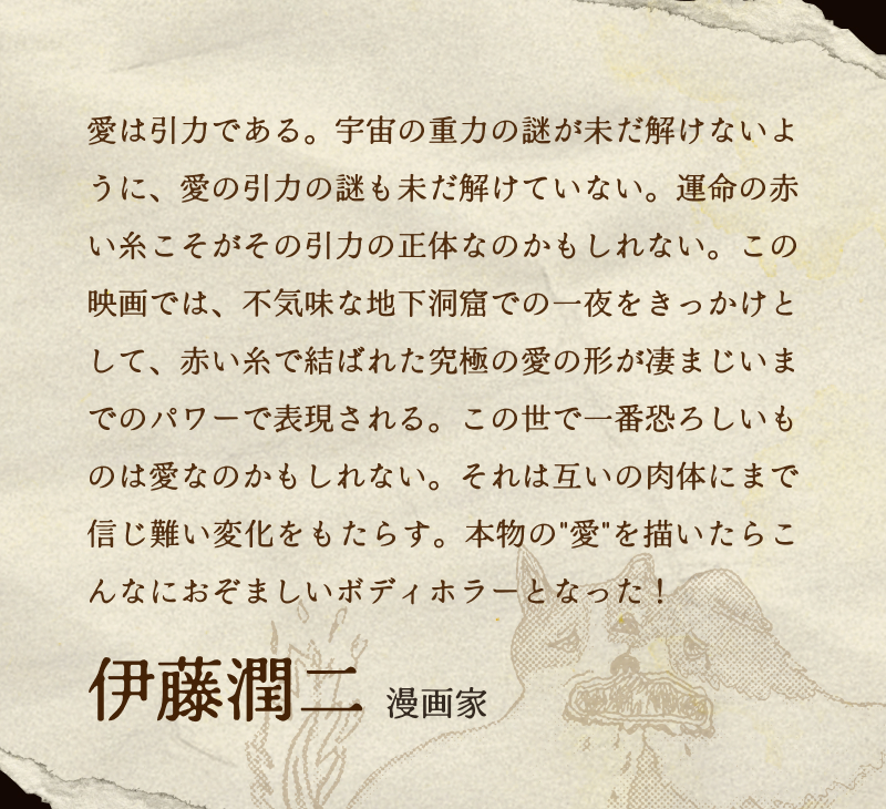 伊藤潤二(漫画家)／愛は引力である。宇宙の重力の謎が未だ解けないように、愛の引力の謎も未だ解けていない。運命の赤い糸こそがその引力の正体なのかもしれない。この映画では、不気味な地下洞窟での一夜をきっかけとして、赤い糸で結ばれた究極の愛の形が凄まじいまでのパワーで表現される。この世で一番恐ろしいものは愛なのかもしれない。それは互いの肉体にまで信じ難い変化をもたらす。本物の"愛"を描いたらこんなにおぞましいボディホラーとなった！