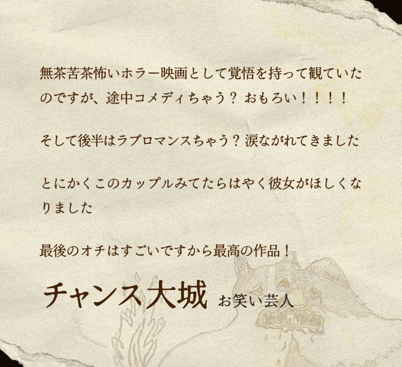 チャンス大城(お笑い芸人)／無茶苦茶怖いホラー映画として覚悟を持って観ていたのですが、途中コメディちゃう？ おもろい！！！！そして後半はラブロマンスちゃう？ 涙ながれてきましたとにかくこのカップルみてたらはやく彼女がほしくなりました最後のオチはすごいですから最高の作品！