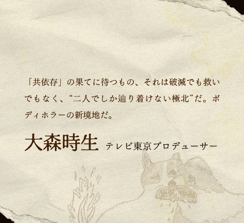 大森時生(テレビ東京プロデューサー)／「共依存」の果てに待つもの、それは破滅でも救いでもなく、“二人でしか辿り着けない極北”だ。ボディホラーの新境地だ。