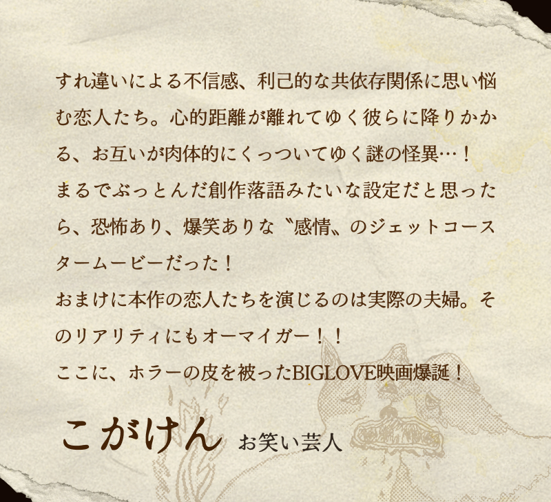 こがけん(お笑い芸人)／すれ違いによる不信感、利己的な共依存関係に思い悩む恋人たち。心的距離が離れてゆく彼らに降りかかる、お互いが肉体的にくっついてゆく謎の怪異…！まるでぶっとんだ創作落語みたいな設定だと思ったら、恐怖あり、爆笑ありな〝感情〟のジェットコースタームービーだった！おまけに本作の恋人たちを演じるのは実際の夫婦。そのリアリティにもオーマイガー！！ここに、ホラーの皮を被ったBIGLOVE映画爆誕！