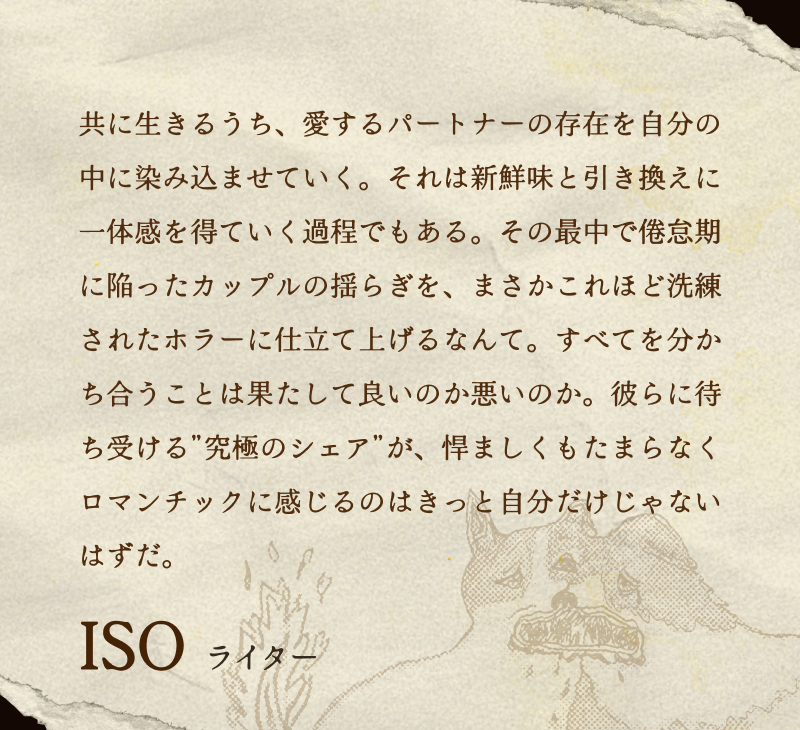 ISO(ライター)／共に生きるうち、愛するパートナーの存在を自分の中に染み込ませていく。それは新鮮味と引き換えに一体感を得ていく過程でもある。その最中で倦怠期に陥ったカップルの揺らぎを、まさかこれほど洗練されたホラーに仕立て上げるなんて。すべてを分かち合うことは果たして良いのか悪いのか。彼らに待ち受ける”究極のシェア”が、悍ましくもたまらなくロマンチックに感じるのはきっと自分だけじゃないはずだ。