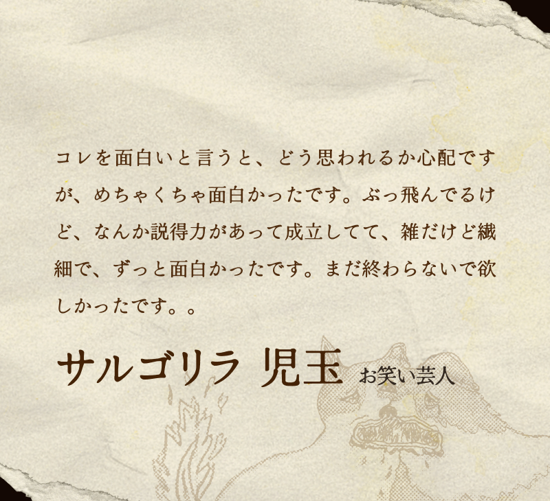 サルゴリラ 児玉(お笑い芸人)／コレを面白いと言うと、どう思われるか心配ですが、めちゃくちゃ面白かったです。ぶっ飛んでるけど、なんか説得力があって成立してて、雑だけど繊細で、ずっと面白かったです。まだ終わらないで欲しかったです。。