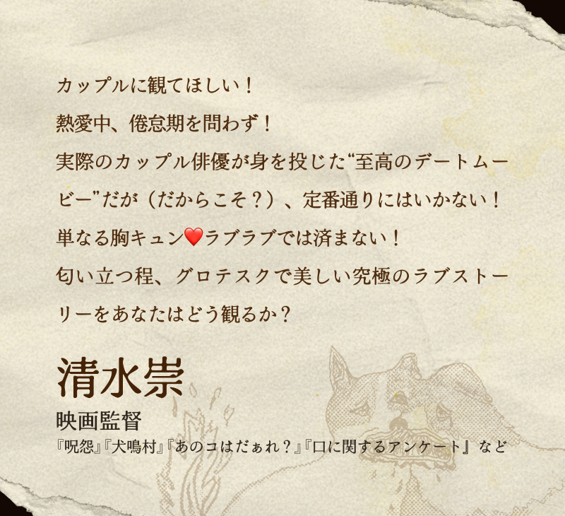 清水崇(映画監督／『呪怨』『犬鳴村』『あのコはだぁれ？』『口に関するアンケート』など)／カップルに観てほしい！熱愛中、倦怠期を問わず！実際のカップル俳優が身を投じた“至高のデートムービー”だが（だからこそ？）、定番通りにはいかない！単なる胸キュン❤️ラブラブでは済まない！匂い立つ程、グロテスクで美しい究極のラブストーリーをあなたはどう観るか？
